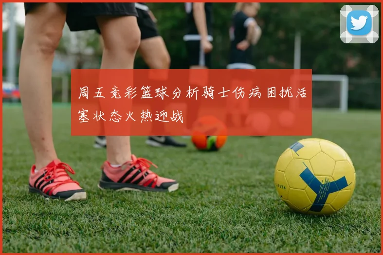 周五竞彩篮球分析骑士伤病困扰活塞状态火热迎战