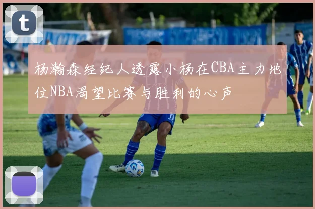 杨瀚森经纪人透露小杨在CBA主力地位NBA渴望比赛与胜利的心声