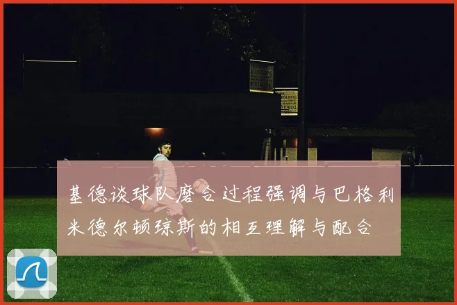 基德谈球队磨合过程强调与巴格利米德尔顿琼斯的相互理解与配合