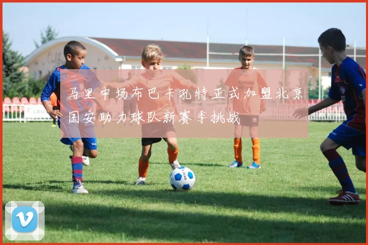 马里中场布巴卡孔特正式加盟北京国安助力球队新赛季挑战