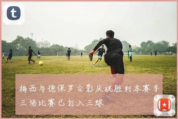 梅西与德保罗合影庆祝胜利本赛季三场比赛已打入三球