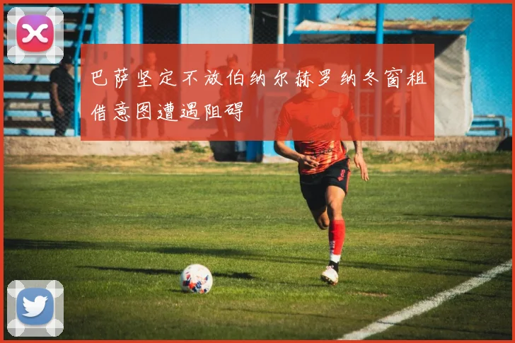 巴萨坚定不放伯纳尔赫罗纳冬窗租借意图遭遇阻碍