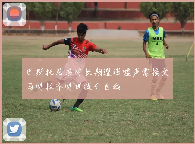 巴斯托尼或将长期遭遇嘘声需接受马特拉齐特训提升自我