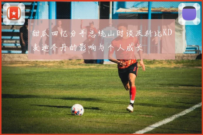 甜瓜回忆分手总统山时谈及科比KD麦迪乔丹的影响与个人成长