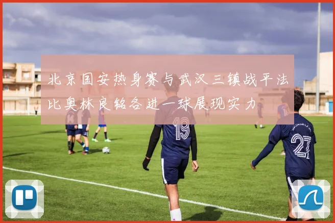 北京国安热身赛与武汉三镇战平法比奥林良铭各进一球展现实力