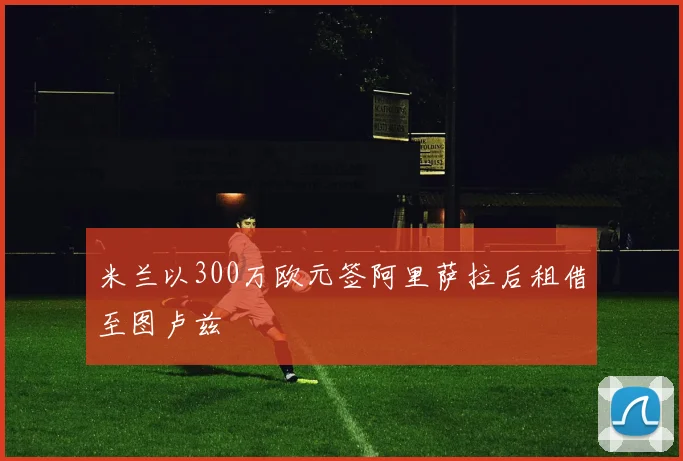 米兰以300万欧元签阿里萨拉后租借至图卢兹