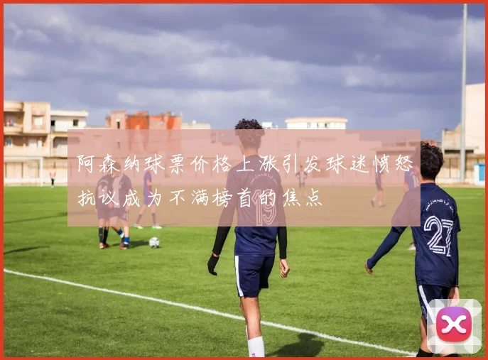 阿森纳球票价格上涨引发球迷愤怒抗议成为不满榜首的焦点