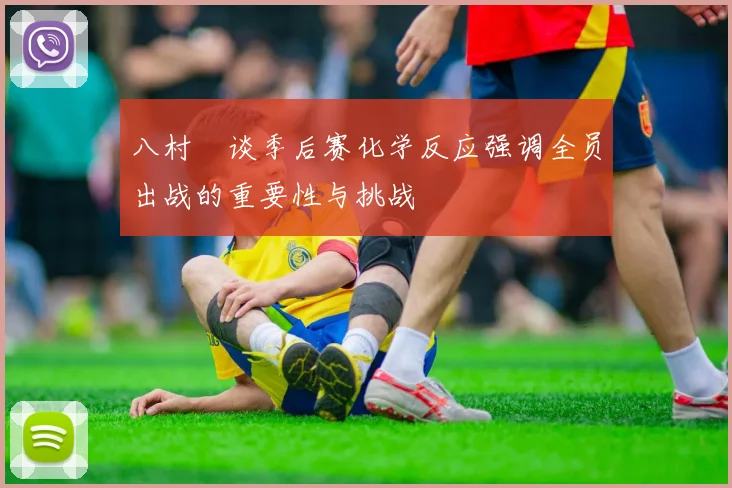 八村塁谈季后赛化学反应强调全员出战的重要性与挑战