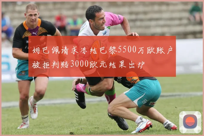 姆巴佩请求冻结巴黎5500万欧账户被拒判赔3000欧元结果出炉