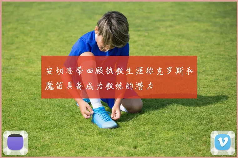 安切洛蒂回顾执教生涯称克罗斯和魔笛具备成为教练的潜力