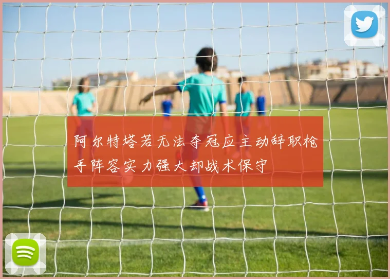 阿尔特塔若无法夺冠应主动辞职枪手阵容实力强大却战术保守