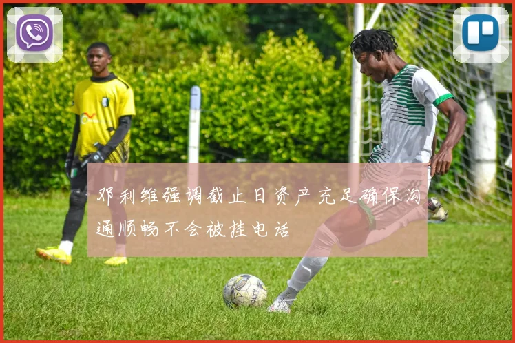 邓利维强调截止日资产充足确保沟通顺畅不会被挂电话