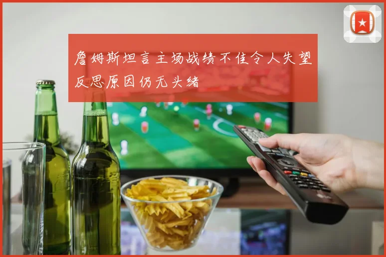 詹姆斯坦言主场战绩不佳令人失望反思原因仍无头绪