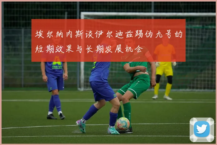 埃尔纳内斯谈伊尔迪兹踢伪九号的短期效果与长期发展机会