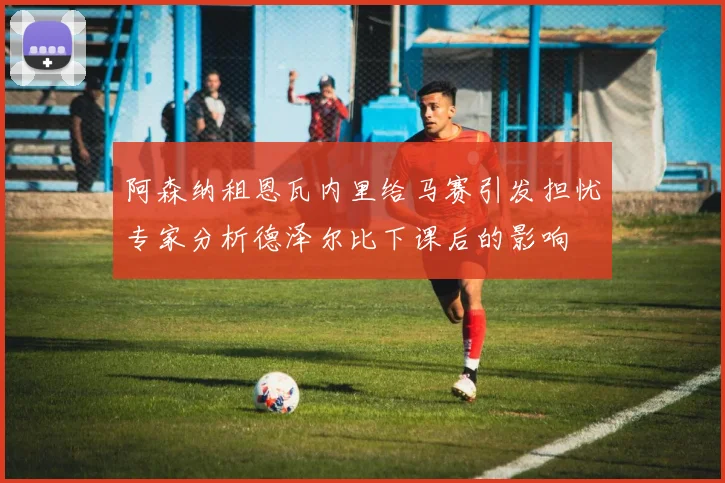 阿森纳租恩瓦内里给马赛引发担忧专家分析德泽尔比下课后的影响