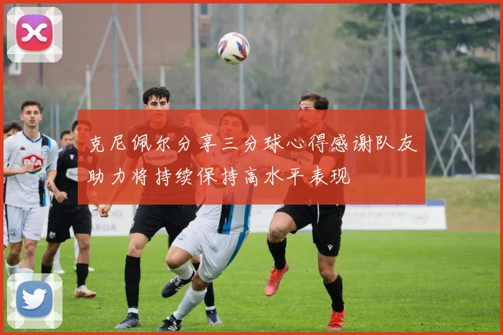 克尼佩尔分享三分球心得感谢队友助力将持续保持高水平表现