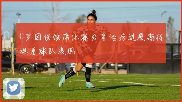 C罗因伤缺席比赛分享治疗进展期待观看球队表现