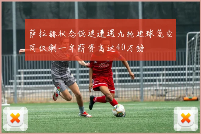 萨拉赫状态低迷遭遇九轮进球荒合同仅剩一年薪资高达40万镑