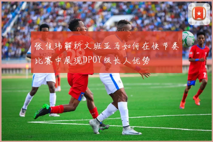 张佳玮解析文班亚马如何在快节奏比赛中展现DPOY级长人优势