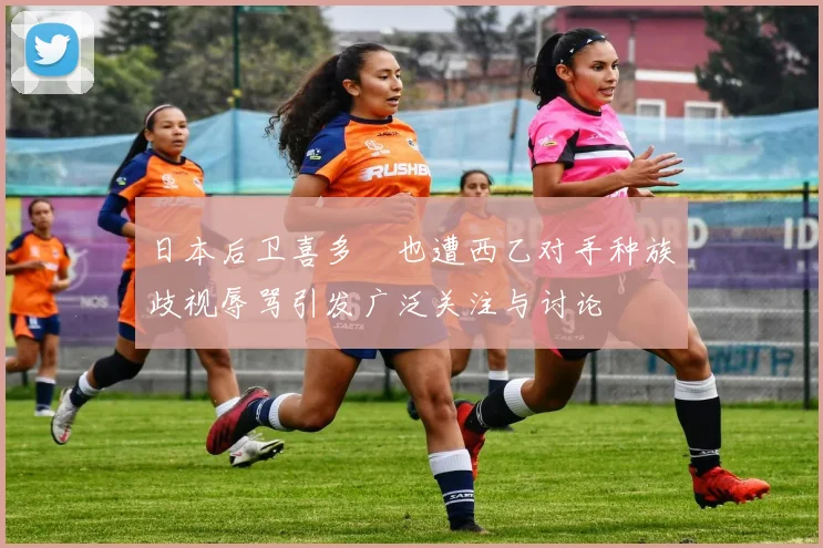 日本后卫喜多壱也遭西乙对手种族歧视辱骂引发广泛关注与讨论