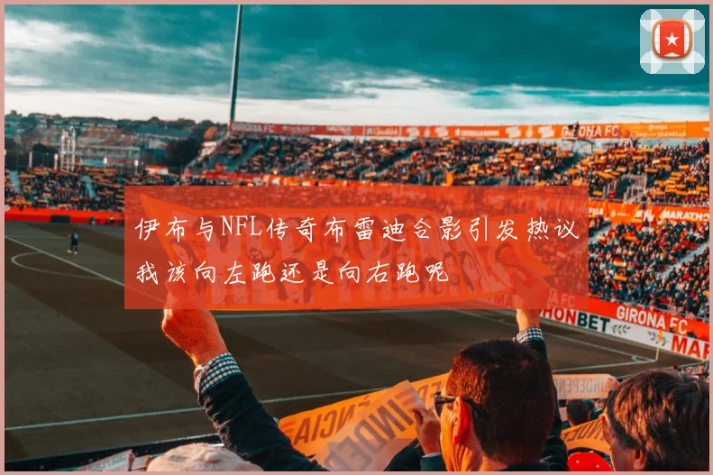 伊布与NFL传奇布雷迪合影引发热议我该向左跑还是向右跑呢