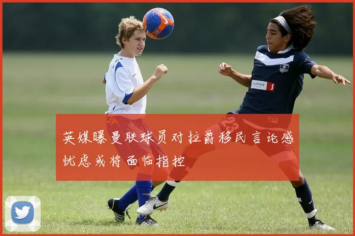 英媒曝曼联球员对拉爵移民言论感忧虑或将面临指控