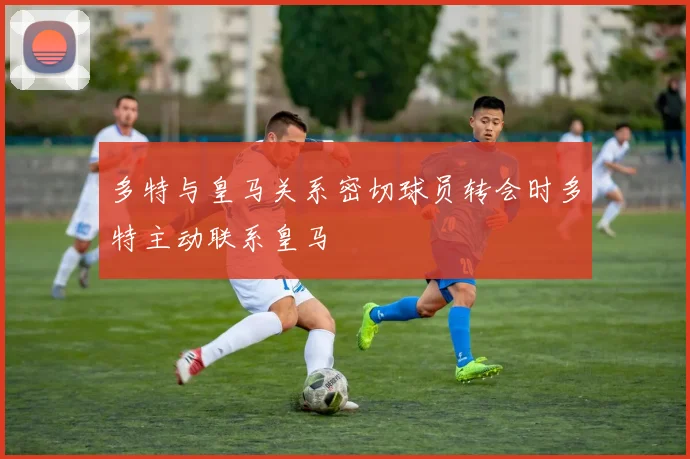 多特与皇马关系密切球员转会时多特主动联系皇马