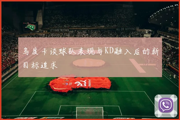 乌度卡谈球队表现与KD融入后的新目标追求