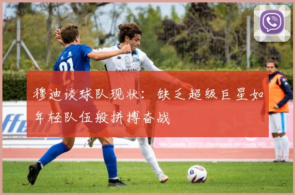 穆迪谈球队现状：缺乏超级巨星如年轻队伍般拼搏奋战