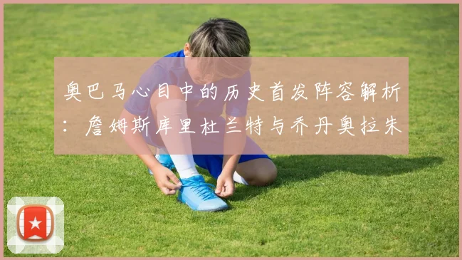 奥巴马心目中的历史首发阵容解析：詹姆斯库里杜兰特与乔丹奥拉朱旺的传奇组合