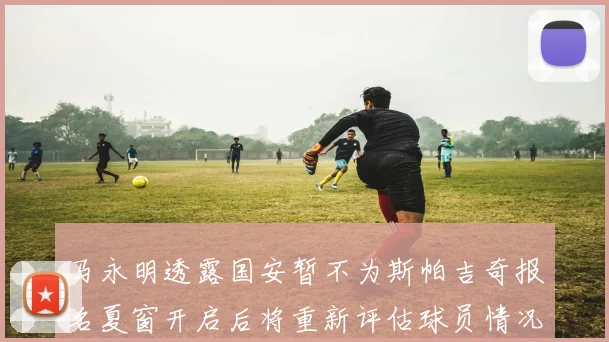 马永明透露国安暂不为斯帕吉奇报名夏窗开启后将重新评估球员情况