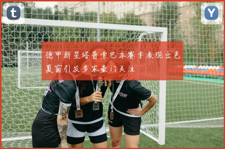 德甲新星塔普索巴本赛季表现出色夏窗引发多家豪门关注