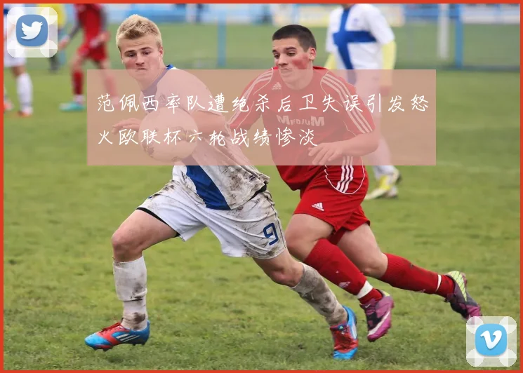 范佩西率队遭绝杀后卫失误引发怒火欧联杯六轮战绩惨淡