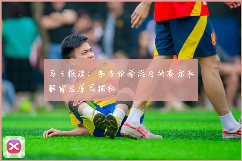 马卡报道：弗洛伦蒂诺与纳赛尔和解背后原因揭秘