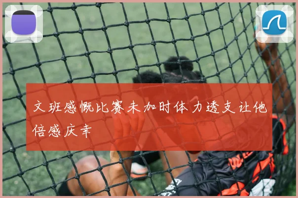 文班感慨比赛未加时体力透支让他倍感庆幸